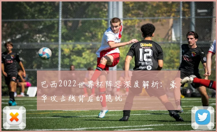 巴西2022世界杯阵容深度解析：豪华攻击线背后的隐忧