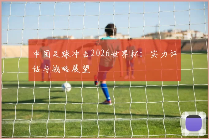 中国足球冲击2026世界杯：实力评估与战略展望