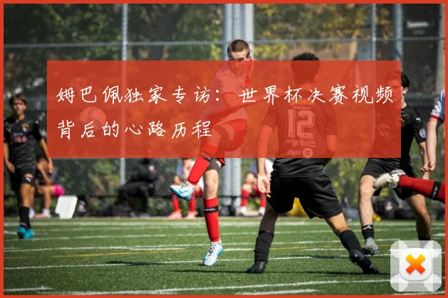 姆巴佩独家专访:世界杯决赛视频背后的心路历程