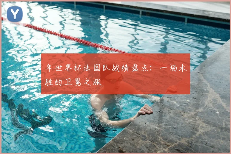 年世界杯法国队战绩盘点:一场未胜的卫冕之旅