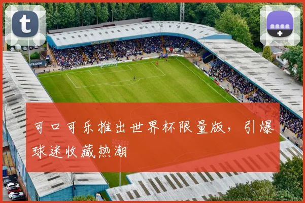 可口可乐推出世界杯限量版，引爆球迷收藏热潮