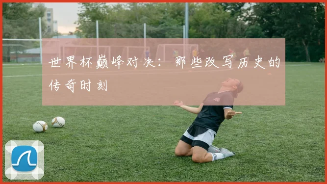 世界杯巅峰对决：那些改写历史的传奇时刻