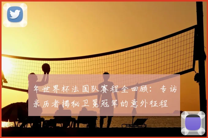 年世界杯法国队赛程全回顾:专访亲历者揭秘卫冕冠军的意外征程