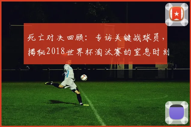 死亡对决回顾：专访关键战球员，揭秘2018世界杯淘汰赛的窒息时刻