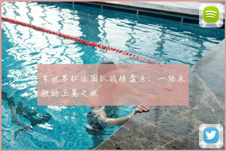 年世界杯法国队战绩盘点:一场未胜的卫冕之旅