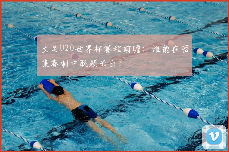 女足U20世界杯赛程前瞻：谁能在密集赛制中脱颖而出？