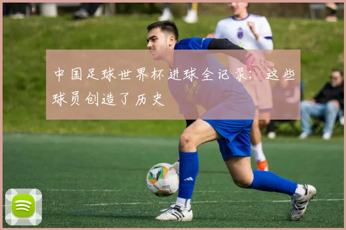 中国足球世界杯进球全记录：这些球员创造了历史