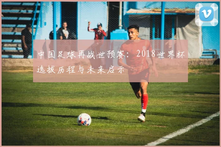 中国足球再战世预赛：2018世界杯选拔历程与未来启示
