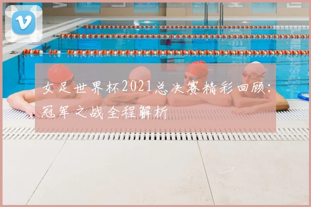 女足世界杯2021总决赛精彩回顾：冠军之战全程解析